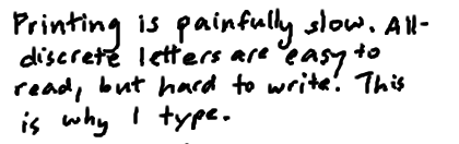 Printing is painfully slow. All-discrete letters are easy to read but hard to write. This is why I type.